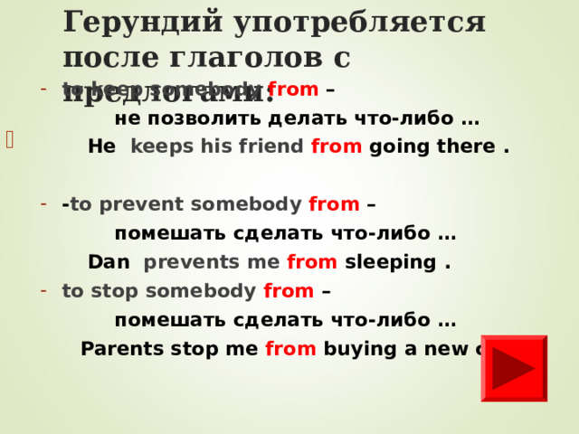 Герундий уп o требля e тся после глаголов с предлогами: to keep somebody from –   не позволить делать что-либо …  He  keeps his friend from going there .  - to prevent somebody from –   помешать сделать что-либо …  Dan  prevents me from sleeping . to stop somebody from –   помешать сделать что-либо …  Parents stop me  from buying a new car .          