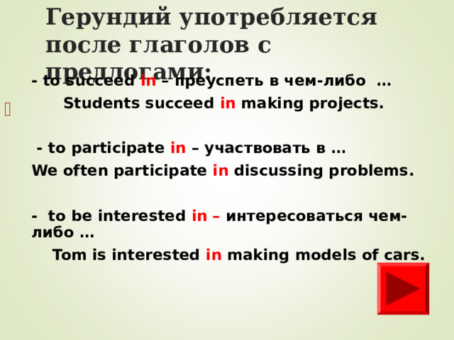 Герундий уп o требля e тся после глаголов с предлогами: - to succeed in – преуспеть в чем-либо …  Students succeed in making projects.   - to participate in – участвовать в … We often participate in discussing problems.  - to be interested in – интересоваться чем-либо …  Tom is interested in  making models of cars.        