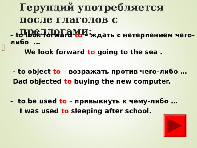Герундий уп o требля e тся после глаголов с предлогами: - to look forward to – ждать с нетерпением чего-либо …  We look forward to going to the sea .   - to object to – возражать против чего-либо …  Dad objected to buying the new computer.  - to be used to – привыкнуть к чему-либо …  I was used to  sleeping after school.        