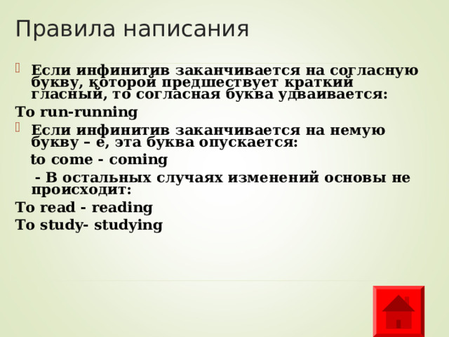 Правила написания Если инфинитив заканчивается на согласную букву, которой предшествует краткий гласный, то согласная буква удваивается: To run-running Если инфинитив заканчивается на немую букву – е, эта буква опускается:  to come  - coming  - В остальных случаях изменений основы не происходит: To read  - reading To study- studying  