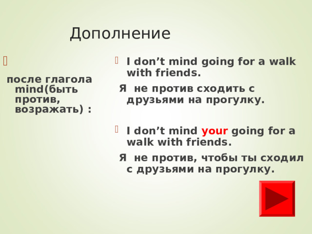 Дополнение I don’t mind going for a walk with friends.  Я не против сходить с друзьями на прогулку.  I don’t mind your going for a walk with friends.  Я не против, чтобы ты сходил с друзьями на прогулку.   после глагола mind( быть против, возражать)  :   