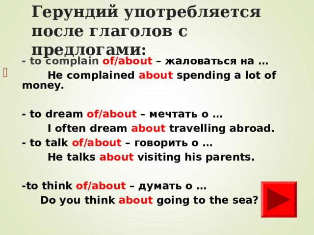 Герундий уп o требля e тся после глаголов с предлогами: - to complain of/about –  жаловаться на …  He complained about spending a lot of money.  - to dream of/about – мечтать о …  I often dream about travelling abroad. - to talk of/about – говорить о …  He talks about visiting his parents.  -to think of/about – думать о …   Do you think about going to the sea?         