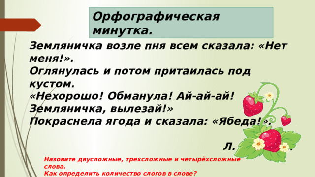 Орфографическая минутка. Земляничка возле пня всем сказала: «Нет меня!». Оглянулась и потом притаилась под кустом. «Нехорошо! Обманула! Ай-ай-ай! Земляничка, вылезай!» Покраснела ягода и сказала: «Ябеда!».   Л. Фадеева  Назовите двусложные, трехсложные и четырёхсложные слова. Как определить количество слогов в слове? 