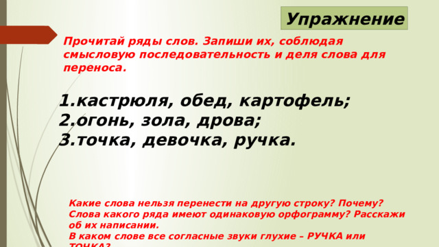 Упражнение Прочитай ряды слов. Запиши их, соблюдая смысловую последовательность и деля слова для переноса. кастрюля, обед, картофель; огонь, зола, дрова; точка, девочка, ручка. Какие слова нельзя перенести на другую строку? Почему? Слова какого ряда имеют одинаковую орфограмму? Расскажи об их написании. В каком слове все согласные звуки глухие – РУЧКА или ТОЧКА? 