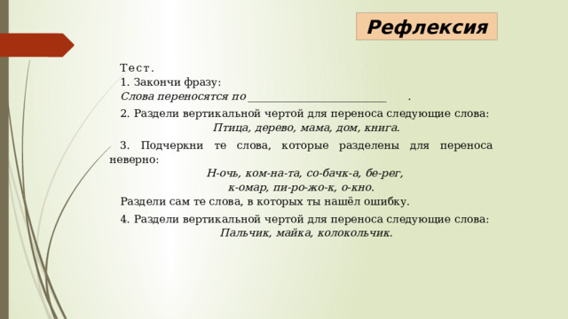 Рефлексия Тест. 1. Закончи фразу: Слова переносятся по __________________________  . 2. Раздели вертикальной чертой для переноса следующие слова: Птица, дерево, мама, дом, книга. 3. Подчеркни те слова, которые разделены для переноса неверно: Н-очь, ком-на-та, со-бачк-а, бе-рег,  к-омар, пи-ро-жо-к, о-кно. Раздели сам те слова, в которых ты нашёл ошибку. 4. Раздели вертикальной чертой для переноса следующие слова: Пальчик, майка, колокольчик. 
