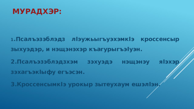 Мурадхэр: 1 .Псалъэзэблэдз л I эужьыгъуэхэмк I э кроссенсыр зыхуэдэр, и нэщэнэхэр къагурыгъэ I уэн. 2.Псалъэзэблэдзхэм зэхуэдэ нэщэнэу я I эхэр зэхагъэк I ыфу егъэсэн. 3.Кроссенсымк I э урокыр зытеухаум ешэл I эн. 