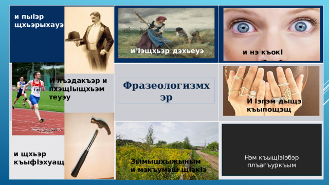 Фразеологизмхэр и I эщхьэр дэхьеуэ и пы I эр щхьэрыхауэ и нэ къок I  И лъэдакъэр и пхэщ I ыщхьэм теуэу И I эпэм дыщэ къыпощэщ Нэм къыщIэIэбэр плъагъуркъым и щхьэр къыф I эхуащ Зымышхыжыным и мэкъумэш щ I эк I э 