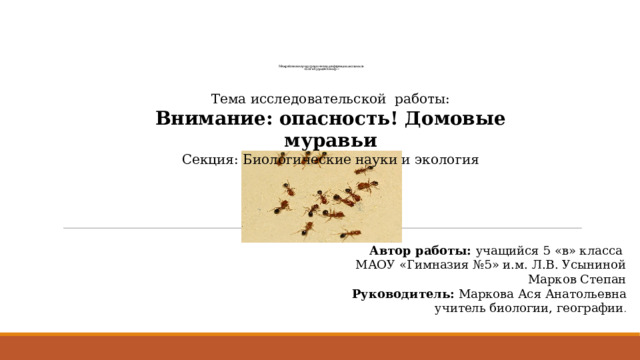        Межрайонная научно-практическая конференция школьников  «Шаг в будущее. Юниор.» Тема исследовательской работы: Внимание: опасность! Домовые муравьи Секция: Биологические науки и экология Автор работы: учащийся 5 «в» класса МАОУ «Гимназия №5» и.м. Л.В. Усыниной Марков Степан Руководитель: Маркова Ася Анатольевна учитель биологии, географии . 