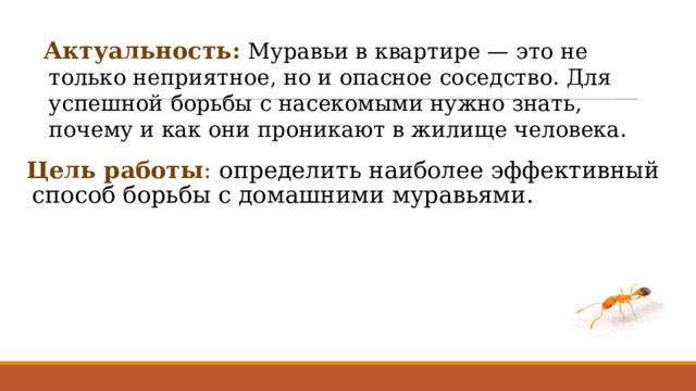 Актуальность:   Муравьи в квартире — это не только неприятное, но и опасное соседство. Для успешной борьбы с насекомыми нужно знать, почему и как они проникают в жилище человека.   Цель работы : определить наиболее эффективный способ борьбы с домашними муравьями. 