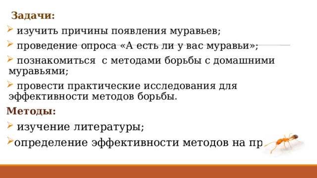  Задачи:  изучить причины появления муравьев;  проведение опроса «А есть ли у вас муравьи»;  познакомиться с методами борьбы с домашними муравьями;  провести практические исследования для эффективности методов борьбы. Методы:  изучение литературы; определение эффективности методов на практике. 