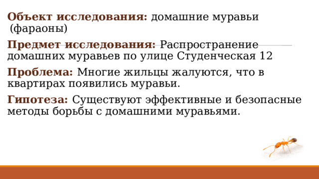 Объект исследования: домашние муравьи (фараоны) Предмет исследования: Распространение домашних муравьев по улице Студенческая 12 Проблема: Многие жильцы жалуются, что в квартирах появились муравьи. Гипотеза: Существуют эффективные и безопасные методы борьбы с домашними муравьями. 