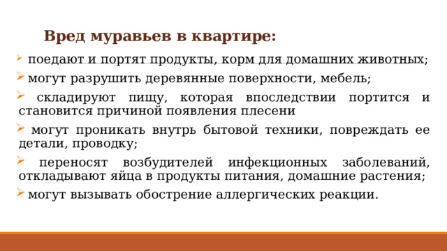 Вред муравьев в квартире:    поедают и портят продукты, корм для домашних животных;  могут разрушить деревянные поверхности, мебель;  складируют пищу, которая впоследствии портится и становится причиной появления плесени  могут проникать внутрь бытовой техники, повреждать ее детали, проводку;  переносят возбудителей инфекционных заболеваний, откладывают яйца в продукты питания, домашние растения;  могут вызывать обострение аллергических реакции. 
