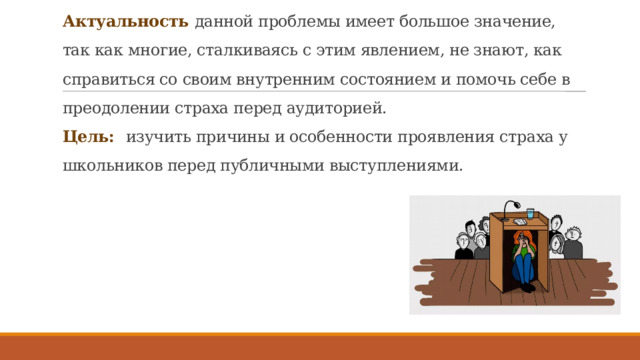 Актуальность данной проблемы имеет большое значение, так как многие, сталкиваясь с этим явлением, не знают, как справиться со своим внутренним состоянием и помочь себе в преодолении страха перед аудиторией.  Цель:   изучить причины и особенности проявления страха у школьников перед публичными выступлениями.   