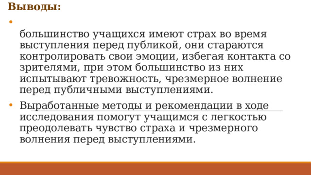 Выводы:  большинство учащихся имеют страх во время выступления перед публикой, они стараются контролировать свои эмоции, избегая контакта со зрителями, при этом большинство из них испытывают тревожность, чрезмерное волнение перед публичными выступлениями. Выработанные методы и рекомендации в ходе исследования помогут учащимся с легкостью преодолевать чувство страха и чрезмерного волнения перед выступлениями.   