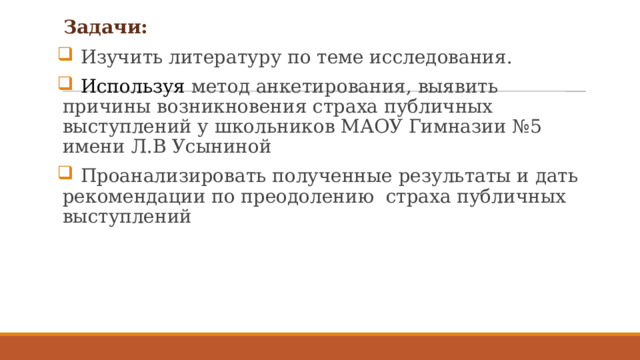    Задачи:  Изучить литературу по теме исследования.  Используя метод анкетирования, выявить причины возникновения страха публичных выступлений у школьников МАОУ Гимназии №5 имени Л.В Усыниной  Проанализировать полученные результаты и дать рекомендации по преодолению страха публичных выступлений 