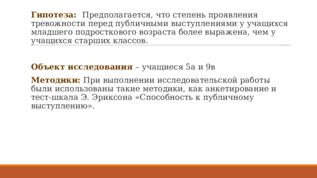 Гипотеза: Предполагается, что степень проявления тревожности перед публичными выступлениями у учащихся младшего подросткового возраста более выражена, чем у учащихся старших классов. Объект исследования – учащиеся 5а и 9в Методики: При выполнении исследовательской работы были использованы такие методики, как анкетирование и тест-шкала Э. Эриксона «Способность к публичному выступлению». 