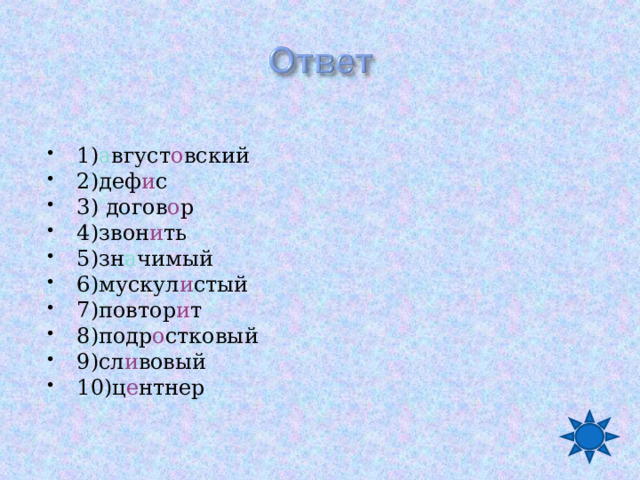 1) а вгуст о вский 2)деф и с 3) догов о р 4)звон и ть 5)зн а чимый 6)мускул и стый 7)повтор и т 8)подр о стковый 9)сл и вовый 10)ц е нтнер   