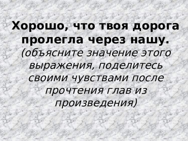 Хорошо, что твоя дорога пролегла через нашу. (объясните значение этого выражения, поделитесь своими чувствами после прочтения глав из произведения) 