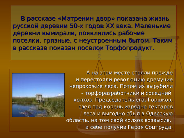  В рассказе «Матренин двор» показана жизнь русской деревни 50-х годов ХХ века. Маленькие деревни вымирали, появлялись рабочие поселки, грязные, с неустроенным бытом. Таким в рассказе показан поселок Торфопродукт.  А на этом месте стояли прежде и перестояли революцию дремучие непрохожие леса. Потом их вырубили - торфоразработчики и соседний колхоз. Председатель его, Горшков, свел под корень изрядно гектаров леса и выгодно сбыл в Одесскую  область, на том свой колхоз возвысив, а себе получив Героя Соцтруда. 