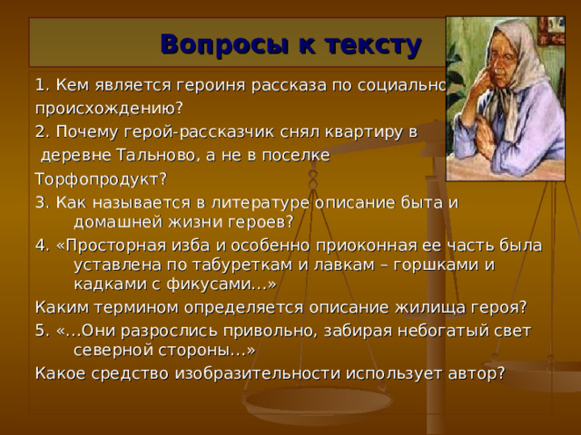 Вопросы к тексту 1. Кем является героиня рассказа по социальному происхождению? 2. Почему герой-рассказчик снял квартиру в  деревне Тальново, а не в поселке Торфопродукт? 3. Как называется в литературе описание быта и домашней жизни героев? 4. «Просторная изба и особенно приоконная ее часть была уставлена по табуреткам и лавкам – горшками и кадками с фикусами…» Каким термином определяется описание жилища героя? 5. «…Они разрослись привольно, забирая небогатый свет северной стороны…» Какое средство изобразительности использует автор? 