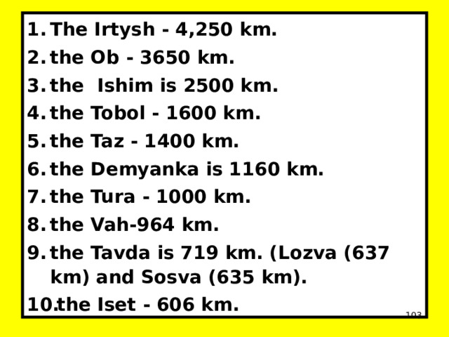 The Irtysh - 4,250 km. the Ob - 3650 km. the Ishim is 2500 km. the Tobol - 1600 km. the Taz - 1400 km. the Demyanka is 1160 km. the Tura - 1000 km. the Vah-964 km. the Tavda is 719 km. (Lozva (637 km) and Sosva (635 km). the Iset - 606 km.  