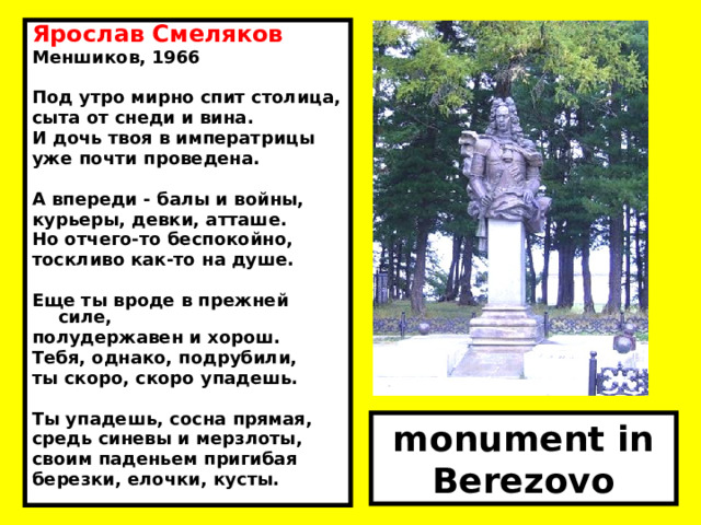 Ярослав Смеляков Меншиков, 1966  Под утро мирно спит столица, сыта от снеди и вина. И дочь твоя в императрицы уже почти проведена.  А впереди - балы и войны, курьеры, девки, атташе. Но отчего-то беспокойно, тоскливо как-то на душе.  Еще ты вроде в прежней силе, полудержавен и хорош. Тебя, однако, подрубили, ты скоро, скоро упадешь.  Ты упадешь, сосна прямая, средь синевы и мерзлоты, своим паденьем пригибая березки, елочки, кусты. monument in Berezovo  