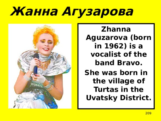 Жанна Агузарова Zhanna Aguzarova (born in 1962) is a vocalist of the band Bravo. She was born in the village of Turtas in the Uvatsky District.  