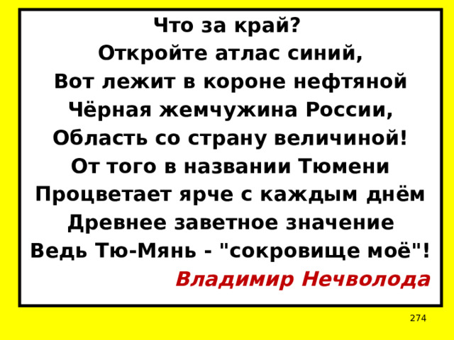 Что за край? Откройте атлас синий, Вот лежит в короне нефтяной Чёрная жемчужина России, Область со страну величиной! От того в названии Тюмени Процветает ярче с каждым днём Древнее заветное значение Ведь Тю-Мянь - 