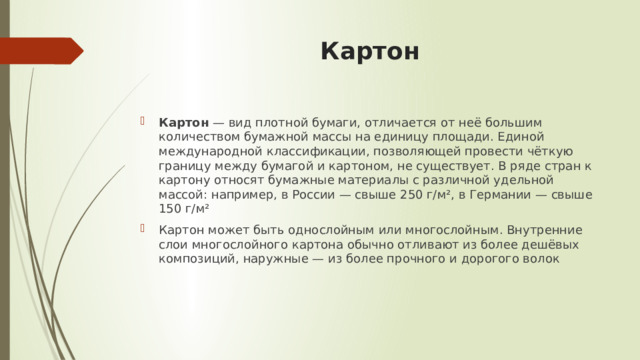 Картон Картон  — вид плотной бумаги, отличается от неё большим количеством бумажной массы на единицу площади. Единой международной классификации, позволяющей провести чёткую границу между бумагой и картоном, не существует. В ряде стран к картону относят бумажные материалы с различной удельной массой: например, в России — свыше 250 г/м², в Германии — свыше 150 г/м² Картон может быть однослойным или многослойным. Внутренние слои многослойного картона обычно отливают из более дешёвых композиций, наружные — из более прочного и дорогого волок 