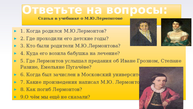 Ответьте на вопросы: Статья в учебнике о М.Ю.Лермонтове 1. Когда родился М.Ю.Лермонтов? 2. Где проходили его детские годы? 3. Кто были родители М.Ю.Лермонтова? 4. Куда его возила бабушка на лечение? 5. Где Лермонтов услышал предания об Иване Грозном, Степане Разине, Емельяне Пугачёве? 6. Когда был зачислен в Московский университет? 7. Какие произведения написал М.Ю. Лермонтов? 8. Как погиб Лермонтов? 9.О чём мы ещё не сказали?  
