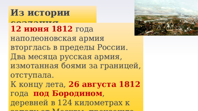 Из истории создания 12 июня 1812 года наполеоновская армия вторглась в пределы России. Два месяца русская армия, измотанная боями за границей, отступала. К концу лета, 26 августа 1812 года под Бородином , деревней в 124 километрах к западу от Москвы, произошло генеральное сражение Отечественной войны 1812 года. 