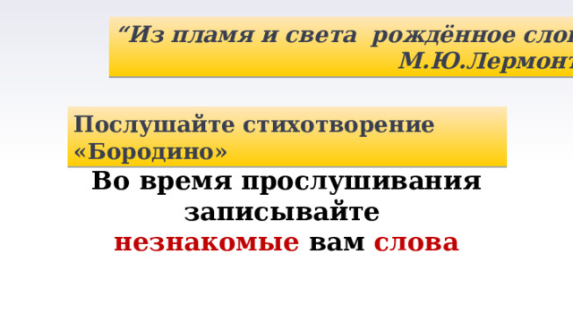 “ Из пламя и света рождённое слово” М.Ю.Лермонтов Послушайте стихотворение «Бородино» Во время прослушивания записывайте незнакомые вам слова 