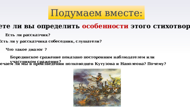 Подумаем вместе: Можете ли вы определить особенности этого стихотворения? Есть ли рассказчик? Есть ли у рассказчика собеседник, слушатели? Что такое диалог ? Бородинское сражение показано посторонним наблюдателем или участником сражения? Встречаем ли мы в произведении полководцев Кутузова и Наполеона? Почему? 