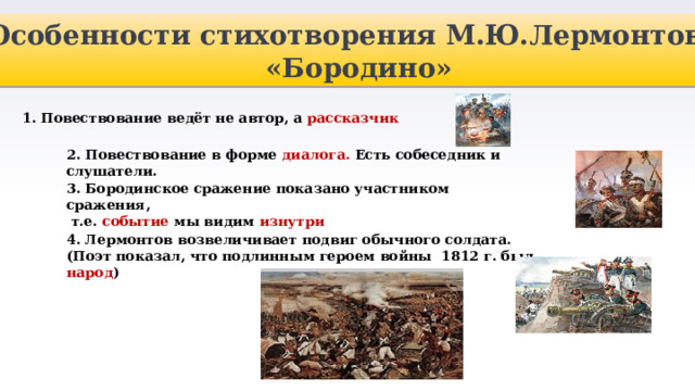 Особенности стихотворения М.Ю.Лермонтова «Бородино» 1. Повествование ведёт не автор, а рассказчик 2. Повествование в форме диалога. Есть собеседник и слушатели. 3. Бородинское сражение показано участником сражения,  т.е. событие мы видим изнутри 4. Лермонтов возвеличивает подвиг обычного солдата. (Поэт показал, что подлинным героем войны 1812 г. был народ ) 