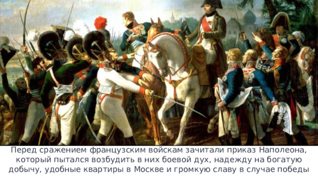 Перед сражением французским войскам зачитали приказ Наполеона, который пытался возбудить в них боевой дух, надежду на богатую добычу, удобные квартиры в Москве и громкую славу в случае победы 