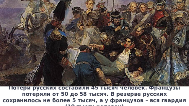 Потери русских составили 45 тысяч человек. Французы потеряли от 50 до 58 тысяч. В резерве русских сохранилось не более 5 тысяч, а у французов – вся гвардия (19 тысяч человек) 