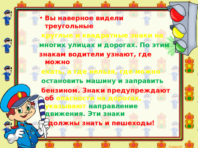 Вы наверное видели  треугольные  круглые и квадратные знаки на м ногих улицах и дорогах. По этим знакам водители узнают, где можно  ехать, а где нельзя, где можно  остановить машину и заправить  бензином. Знаки предупреждают об опасности на дорогах, указывают направление движения. Эти знаки   должны знать и пешеходы! 