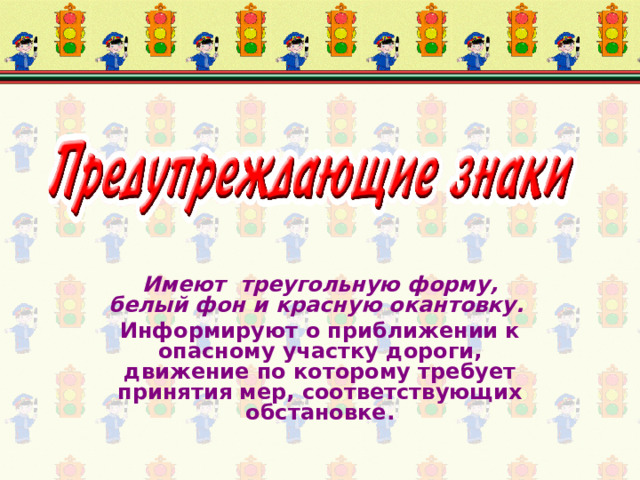 Имеют треугольную форму, белый фон и красную окантовку. Информируют о приближении к опасному участку дороги, движение по которому требует принятия мер, соответствующих обстановке. 