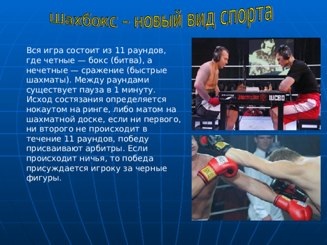 Вся игра состоит из 11 раундов, где четные — бокс (битва), а нечетные — сражение (быстрые шахматы). Между раундами существует пауза в 1 минуту. Исход состязания определяется нокаутом на ринге, либо матом на шахматной доске, если ни первого, ни второго не происходит в течение 11 раундов, победу присваивают арбитры. Если происходит ничья, то победа присуждается игроку за черные фигуры. Вопрос о том, что важнее в шахбоксе – бить или играть – пока остается открытым. Но, судя по всему, шахматистам лучше учиться драться.  