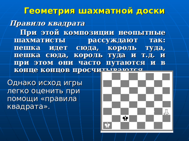 Геометрия шахматной доски  Правило квадрата  При этой композиции неопытные шахматисты  рассуждают так: пешка идет сюда, король туда, пешка сюда, король туда и т.д. и при этом они часто путаются и в конце концов просчитываются.  Однако исход игры легко оценить при помощи «правила квадрата».  
