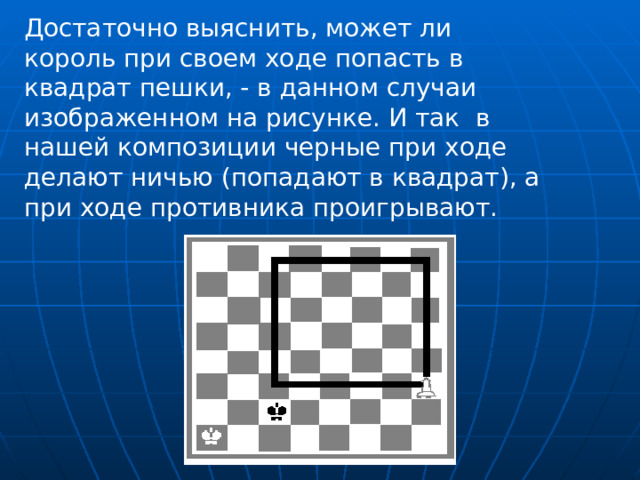 Достаточно выяснить, может ли король при своем ходе попасть в квадрат пешки, - в данном случаи изображенном на рисунке. И так в нашей композиции черные при ходе делают ничью (попадают в квадрат), а при ходе противника проигрывают. 