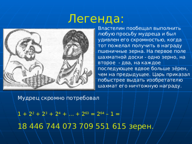Легенда: Властелин пообещал выполнить любую просьбу мудреца и был удивлен его скромностью, когда тот пожелал получить в награду пшеничные зерна. На первое поле шахматной доски - одно зерно, на второе - два, на каждое последующее вдвое больше зёрен, чем на предыдущее. Царь приказал побыстрее выдать изобретателю шахмат его ничтожную награду. . Существует также и легенда: Существует также и легенда: Мудрец скромно потребовал 1 + 2 2 + 2 3 + 2 4 + … + 2 63 = 2 64 – 1 = 18 446 744 073 709 551 615 зерен. 