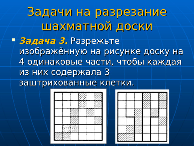 Задачи на разрезание шахматной доски Задача 3. Разрежьте изображённую на рисунке доску на 4 одинаковые части, чтобы каждая из них содержала 3 заштрихованные клетки. 