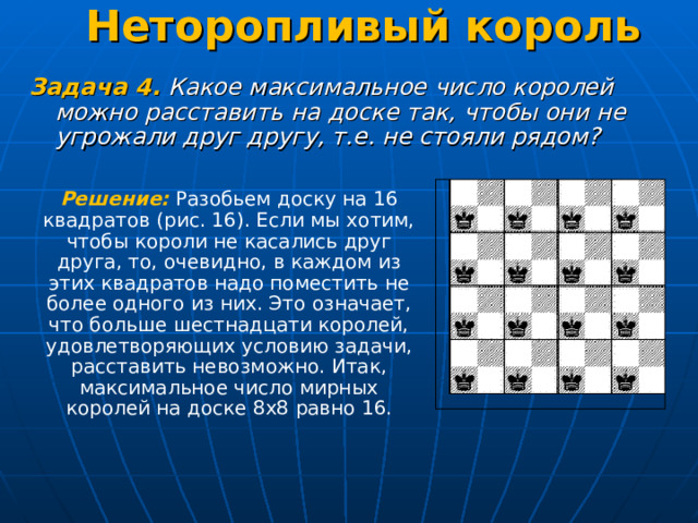 Неторопливый король   Задача 4.  Какое максимальное число королей можно расставить на доске так, чтобы они не угрожали друг другу, т.е. не стояли рядом? Решение: Разобьем доску на 16 квадратов (рис. 16). Если мы хотим, чтобы короли не касались друг друга, то, очевидно, в каждом из этих квадратов надо поместить не более одного из них. Это означает, что больше шестнадцати королей, удовлетворяющих условию задачи, расставить невозможно. Итак, максимальное число мирных королей на доске 8х8 равно 16. 