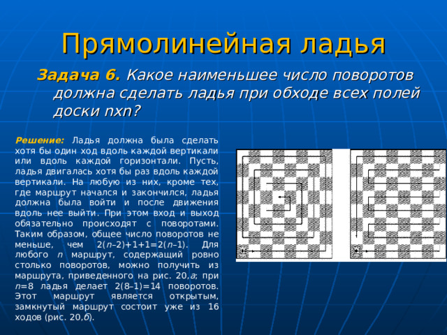 Прямолинейная ладья Задача 6. Какое наименьшее число поворотов должна сделать ладья при обходе всех полей доски n х n ?   Решение: Ладья должна была сделать хотя бы один ход вдоль каждой вертикали или вдоль каждой горизонтали. Пусть, ладья двигалась хотя бы раз вдоль каждой вертикали. На любую из них, кроме тех, где маршрут начался и закончился, ладья должна была войти и после движения вдоль нее выйти. При этом вход и выход обязательно происходят с поворотами. Таким образом, общее число поворотов не меньше, чем 2( n –2)+1+1=2( n –1). Для любого n маршрут, содержащий ровно столько поворотов, можно получить из маршрута, приведенного на рис. 20, а ; при n =8 ладья делает 2(8–1)=14 поворотов. Этот маршрут является открытым, замкнутый маршрут состоит уже из 16 ходов (рис. 20, б ). 