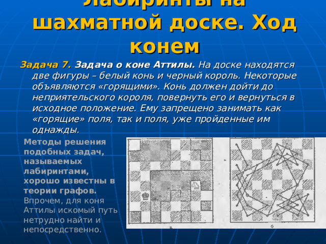 Лабиринты на шахматной доске. Ход конем   Задача 7. Задача о коне Аттилы. На доске находятся две фигуры – белый конь и черный король. Некоторые объявляются «горящими». Конь должен дойти до неприятельского короля, повернуть его и вернуться в исходное положение. Ему запрещено занимать как «горящие» поля, так и поля, уже пройденные им однажды.  Методы решения подобных задач, называемых лабиринтами, хорошо известны в теории графов. Впрочем, для коня Аттилы искомый путь нетрудно найти и непосредственно. 