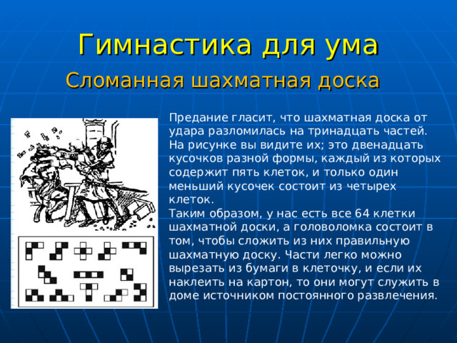 Гимнастика для ума Сломанная шахматная доска Предание гласит, что шахматная доска от удара разломилась на тринадцать частей. На рисунке вы видите их; это двенадцать кусочков разной формы, каждый из которых содержит пять клеток, и только один меньший кусочек состоит из четырех клеток.  Таким образом, у нас есть все 64 клетки шахматной доски, а головоломка состоит в том, чтобы сложить из них правильную шахматную доску. Части легко можно вырезать из бумаги в клеточку, и если их наклеить на картон, то они могут служить в доме источником постоянного развлечения.   