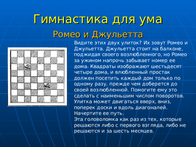 Гимнастика для ума Ромео и Джульетта Видите этих двух улиток? Их зовут Ромео и Джульетта. Джульетта стоит на балконе, поджидая своего возлюбленного, но Ромео за ужином напрочь забывает номер ее дома. Квадраты изображают шестьдесят четыре дома, и влюбленный простак должен посетить каждый дом только по одному разу, прежде чем доберется до своей возлюбленной. Помогите ему это сделать с наименьшим числом поворотов. Улитка может двигаться вверх, вниз, поперек доски и вдоль диагоналей. Начертите ее путь.  Эта головоломка как раз из тех, которые решаются либо с первого взгляда, либо не решаются и за шесть месяцев. 