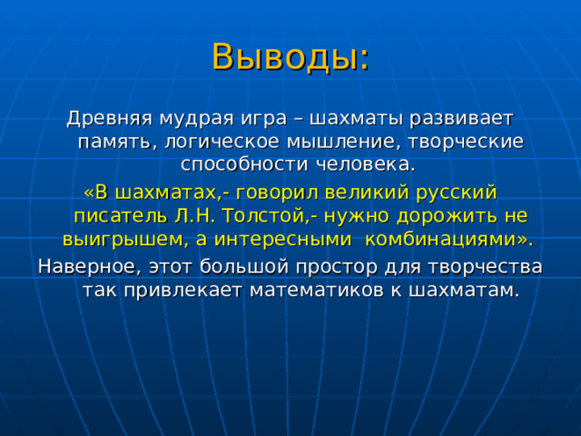 Выводы: Древняя мудрая игра – шахматы развивает память, логическое мышление, творческие способности человека. «В шахматах,- говорил великий русский писатель Л.Н. Толстой,- нужно дорожить не выигрышем, а интересными комбинациями». Наверное, этот большой простор для творчества так привлекает математиков к шахматам. 
