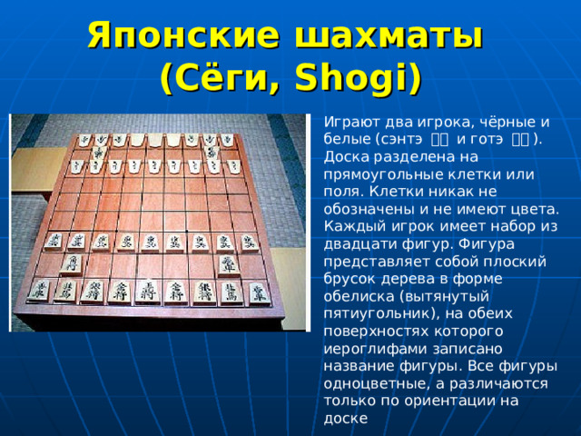 Японские шахматы  (Сёги, Shogi) Играют два игрока, чёрные и белые (сэнтэ 先手  и готэ 後手 ). Доска разделена на прямоугольные клетки или поля. Клетки никак не обозначены и не имеют цвета. Каждый игрок имеет набор из двадцати фигур. Фигура представляет собой плоский брусок дерева в форме обелиска (вытянутый пятиугольник), на обеих поверхностях которого иероглифами записано название фигуры. Все фигуры одноцветные, а различаются только по ориентации на доске 